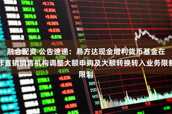 融合配资 公告速递：易方达现金增利货币基金在非直销销售机构调整大额申购及大额转换转入业务限制
