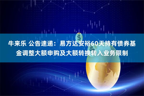 牛来乐 公告速递：易方达安裕60天持有债券基金调整大额申购及大额转换转入业务限制