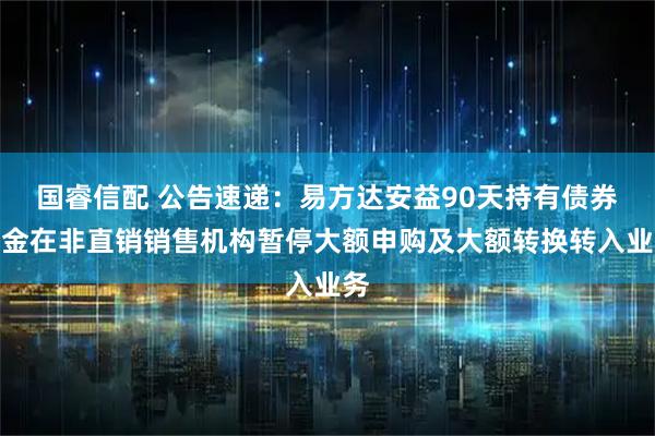 国睿信配 公告速递：易方达安益90天持有债券基金在非直销销售机构暂停大额申购及大额转换转入业务