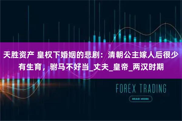 天胜资产 皇权下婚姻的悲剧：清朝公主嫁人后很少有生育，驸马不好当_丈夫_皇帝_两汉时期