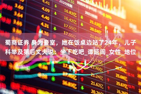 蜀商证券 身为妾室，她在饭桌边站了24年，儿子科举及第后丈夫说：坐下吃吧_谭延闿_女性_地位