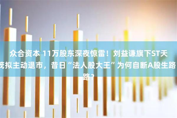 众合资本 11万股东深夜惊雷！刘益谦旗下ST天茂拟主动退市，昔日“法人股大王”为何自断A股生路？
