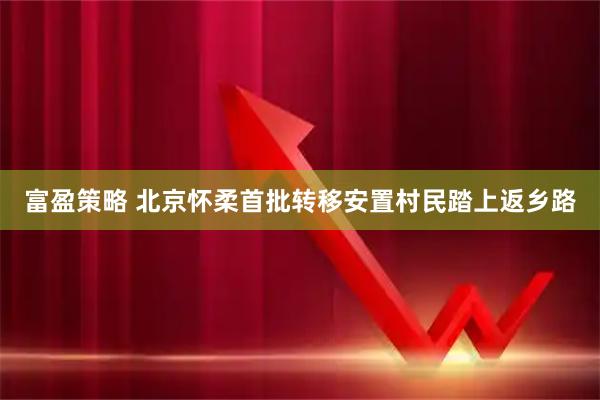富盈策略 北京怀柔首批转移安置村民踏上返乡路