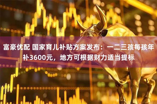 富豪优配 国家育儿补贴方案发布：一二三孩每孩年补3600元，地方可根据财力适当提标