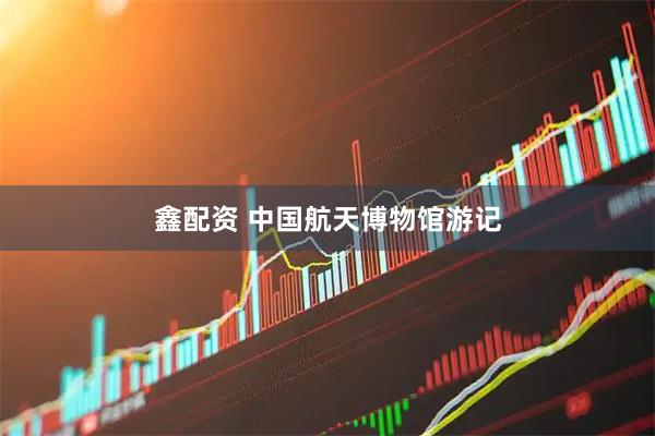 鑫配资 中国航天博物馆游记
