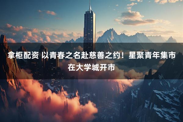 拿柜配资 以青春之名赴慈善之约！星聚青年集市在大学城开市