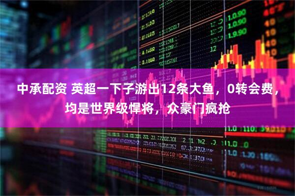 中承配资 英超一下子游出12条大鱼，0转会费，均是世界级悍将，众豪门疯抢