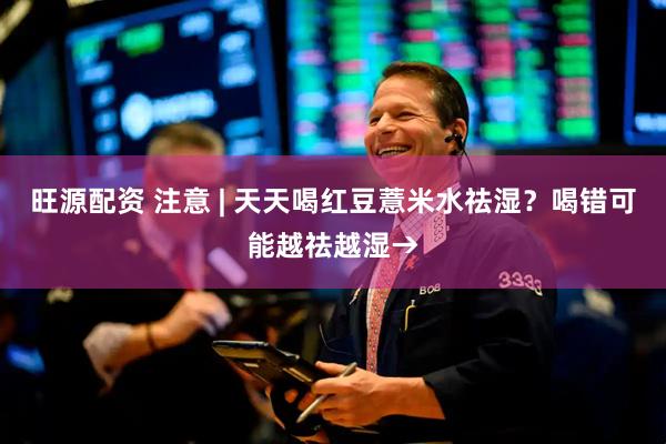 旺源配资 注意 | 天天喝红豆薏米水祛湿？喝错可能越祛越湿→