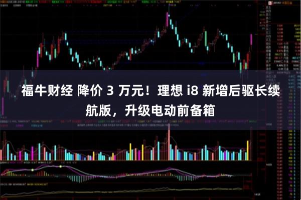 福牛财经 降价 3 万元！理想 i8 新增后驱长续航版，升级电动前备箱