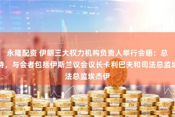 永隆配资 伊朗三大权力机构负责人举行会晤：总统主持，与会者包括伊斯兰议会议长卡利巴夫和司法总监埃杰伊