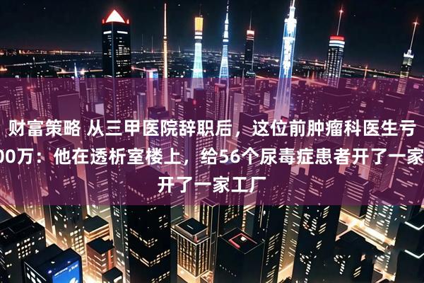财富策略 从三甲医院辞职后，这位前肿瘤科医生亏了300万：他在透析室楼上，给56个尿毒症患者开了一家工厂
